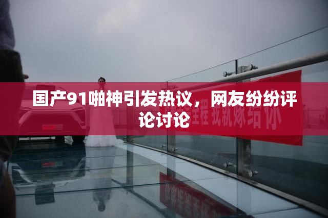 国产91啪神引发热议，网友纷纷评论讨论