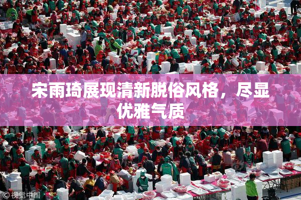 宋雨琦展现清新脱俗风格，尽显优雅气质