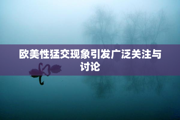 欧美性猛交现象引发广泛关注与讨论