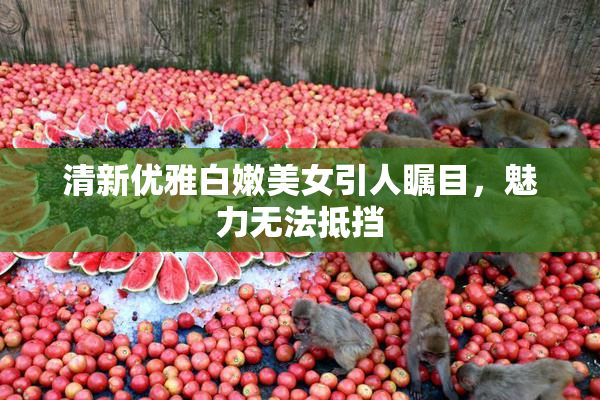 清新优雅白嫩美女引人瞩目，魅力无法抵挡