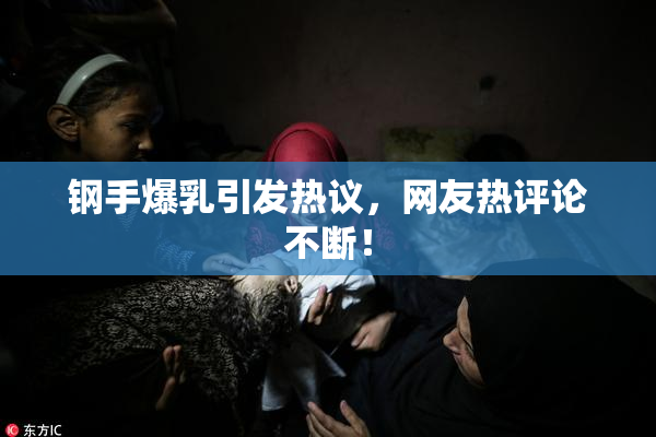 钢手爆乳引发热议，网友热评论不断！