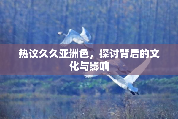 热议久久亚洲色，探讨背后的文化与影响