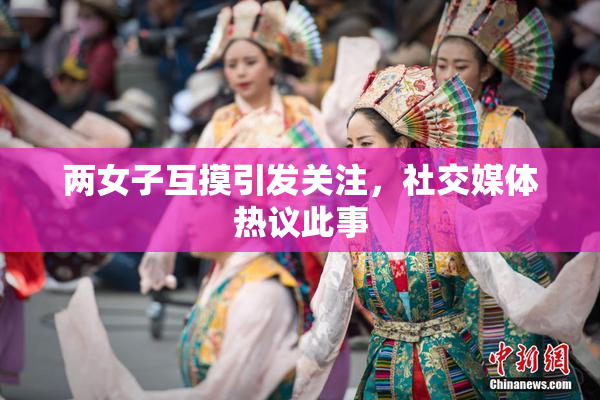 两女子互摸引发关注，社交媒体热议此事