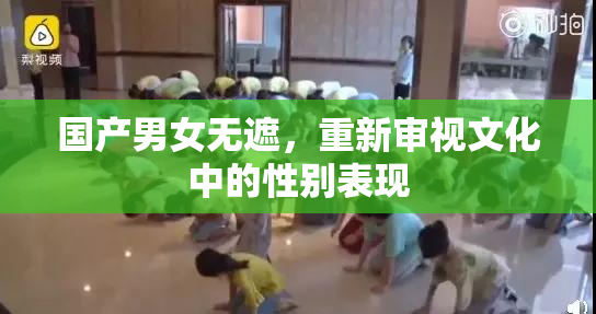 国产男女无遮，重新审视文化中的性别表现