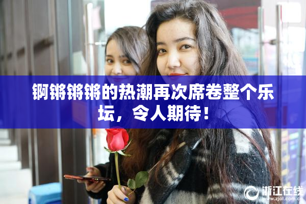 锕锵锵锵的热潮再次席卷整个乐坛，令人期待！