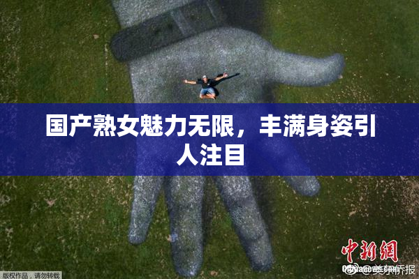 国产熟女魅力无限，丰满身姿引人注目