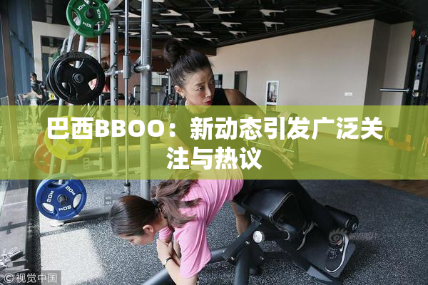 巴西BBOO：新动态引发广泛关注与热议