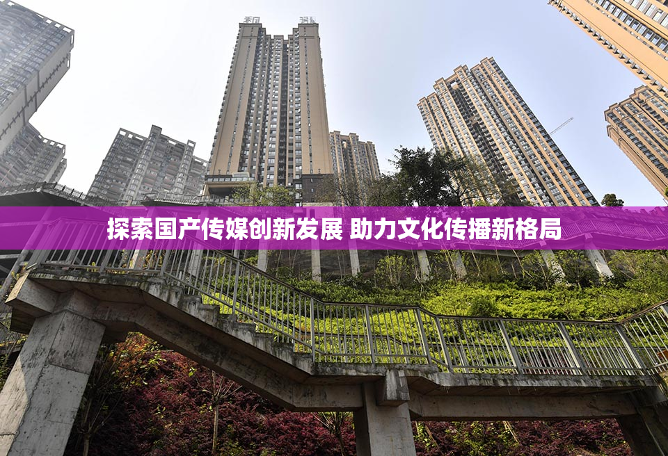 探索国产传媒创新发展 助力文化传播新格局