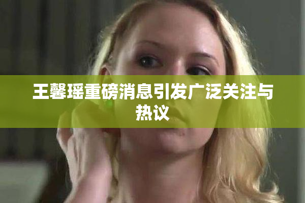 王馨瑶重磅消息引发广泛关注与热议