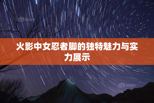 火影中女忍者脚的独特魅力与实力展示