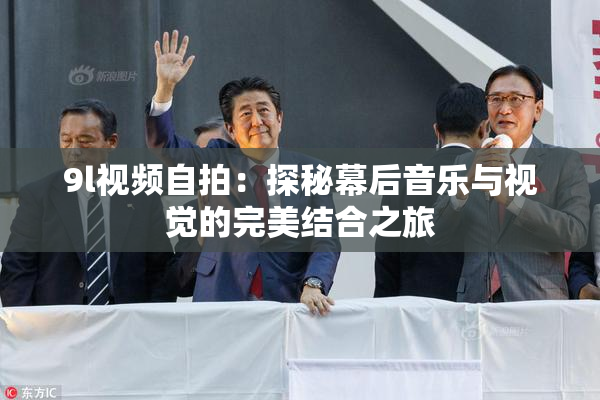 9l视频自拍：探秘幕后音乐与视觉的完美结合之旅