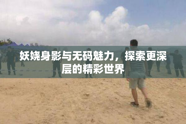 妖娆身影与无码魅力，探索更深层的精彩世界