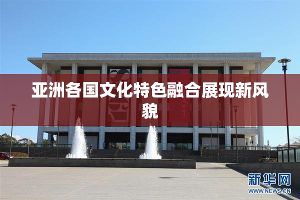 亚洲各国文化特色融合展现新风貌