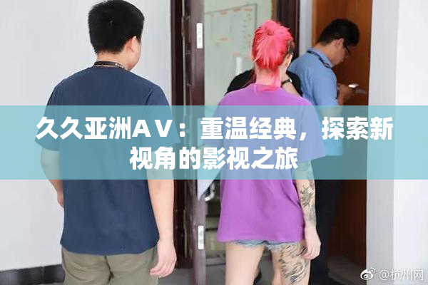 久久亚洲AⅤ：重温经典，探索新视角的影视之旅