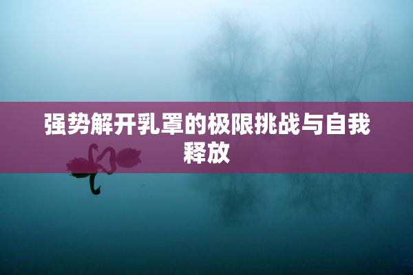 强势解开乳罩的极限挑战与自我释放