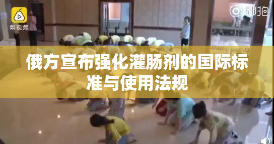俄方宣布强化灌肠剂的国际标准与使用法规
