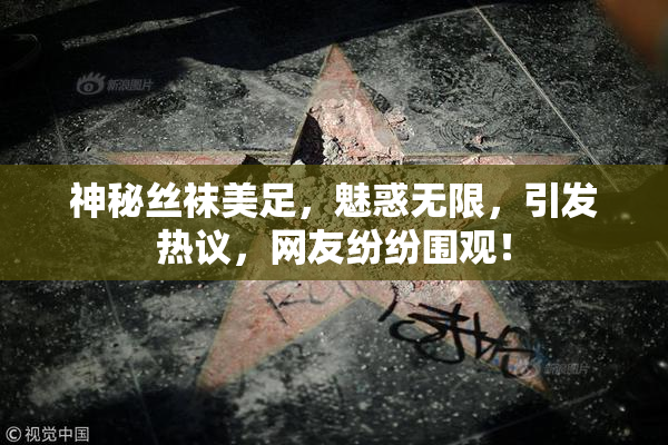 神秘丝袜美足，魅惑无限，引发热议，网友纷纷围观！