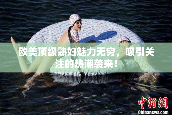 欧美顶级熟妇魅力无穷，吸引关注的热潮袭来！