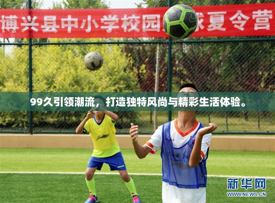 99久引领潮流，打造独特风尚与精彩生活体验。