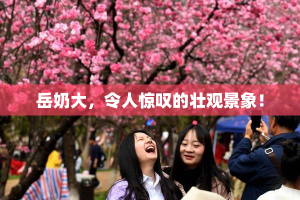 岳奶大，令人惊叹的壮观景象！