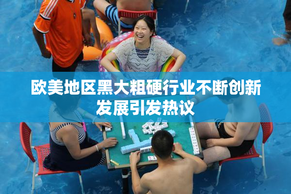 欧美地区黑大粗硬行业不断创新发展引发热议