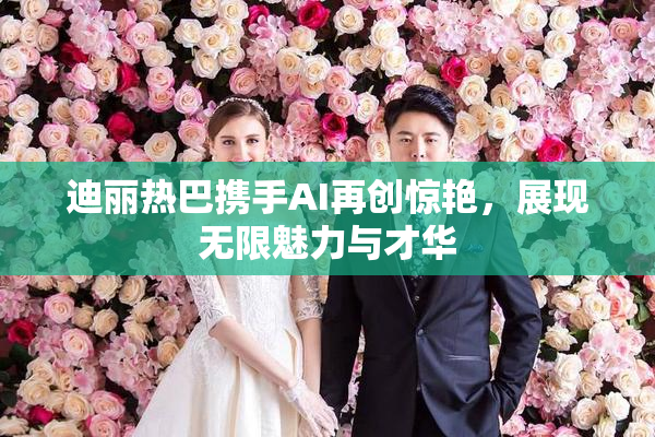 迪丽热巴携手AI再创惊艳，展现无限魅力与才华