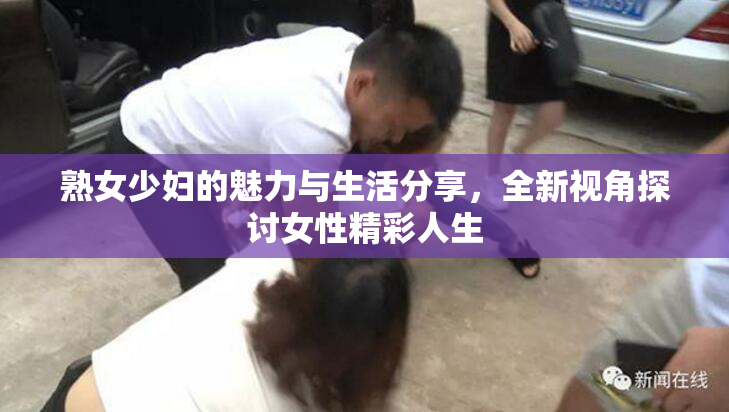 熟女少妇的魅力与生活分享，全新视角探讨女性精彩人生