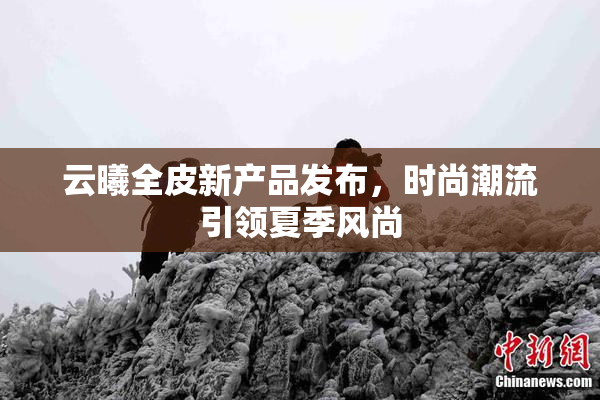 云曦全皮新产品发布，时尚潮流引领夏季风尚