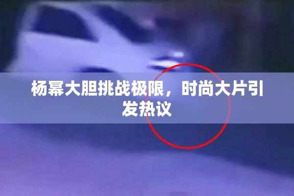 杨幂大胆挑战极限，时尚大片引发热议