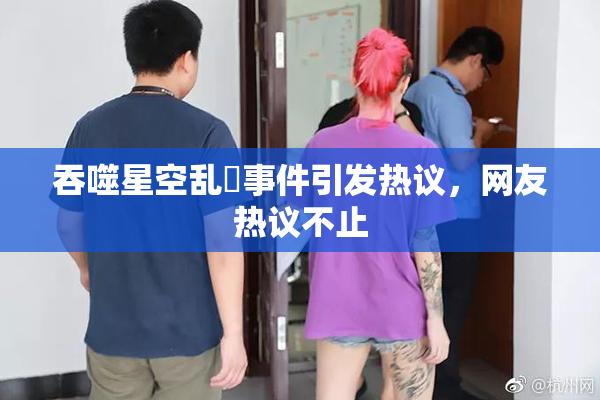 吞噬星空乱婬事件引发热议，网友热议不止