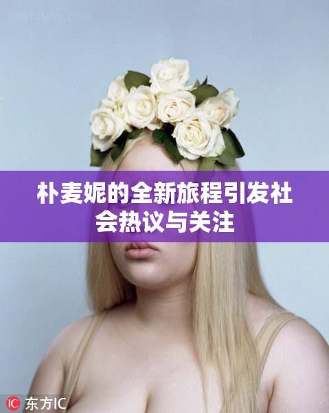 朴麦妮的全新旅程引发社会热议与关注