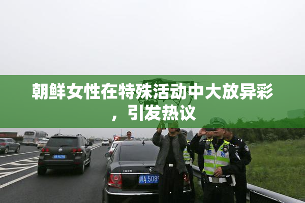 朝鲜女性在特殊活动中大放异彩，引发热议