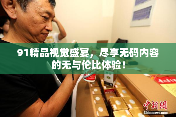 91精品视觉盛宴，尽享无码内容的无与伦比体验！