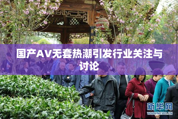 国产AV无套热潮引发行业关注与讨论