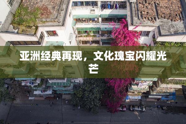 亚洲经典再现，文化瑰宝闪耀光芒