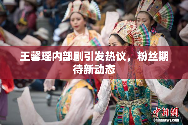王馨瑶内部剧引发热议，粉丝期待新动态
