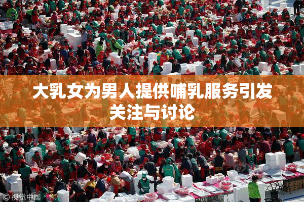 大乳女为男人提供哺乳服务引发关注与讨论