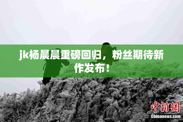 jk杨晨晨重磅回归，粉丝期待新作发布！