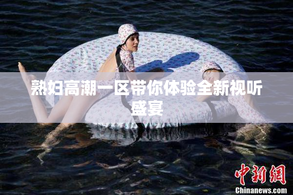 熟妇高潮一区带你体验全新视听盛宴