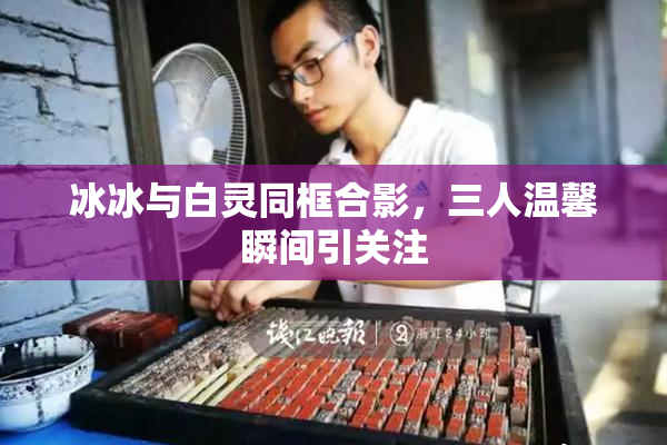 冰冰与白灵同框合影，三人温馨瞬间引关注