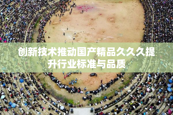 创新技术推动国产精品久久久提升行业标准与品质
