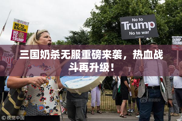 三国奶杀无服重磅来袭，热血战斗再升级！