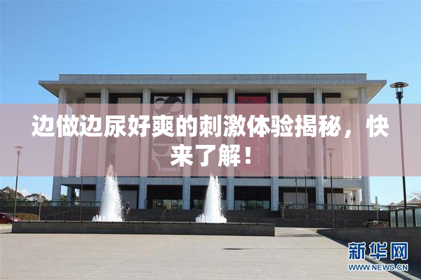 边做边尿好爽的刺激体验揭秘，快来了解！