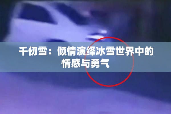 千仞雪：倾情演绎冰雪世界中的情感与勇气