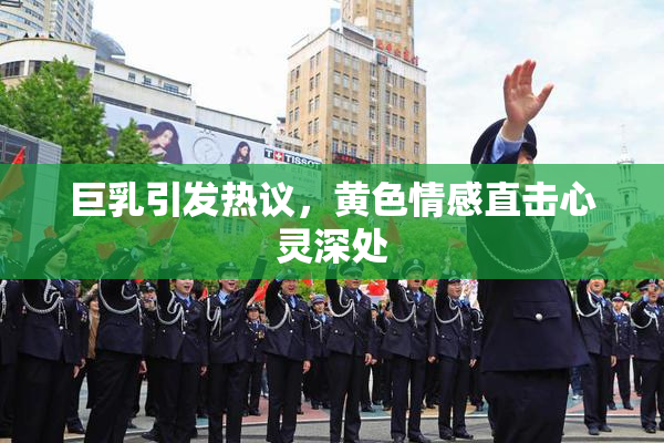 巨乳引发热议，黄色情感直击心灵深处