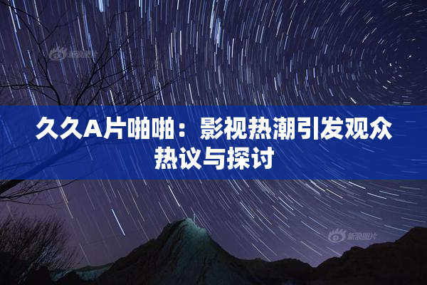 久久A片啪啪：影视热潮引发观众热议与探讨