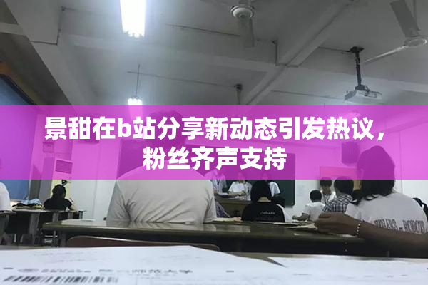景甜在b站分享新动态引发热议，粉丝齐声支持