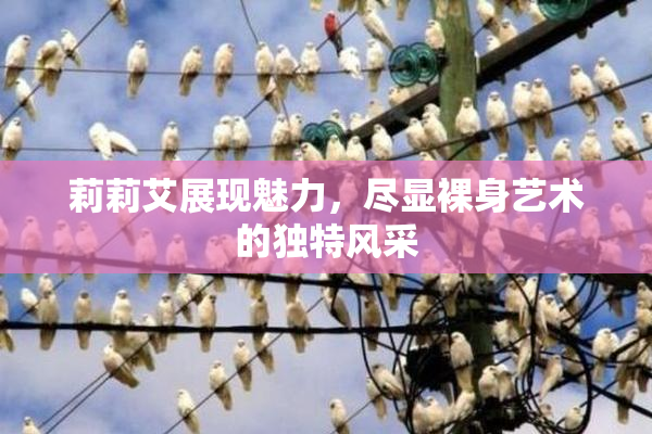 莉莉艾展现魅力，尽显裸身艺术的独特风采