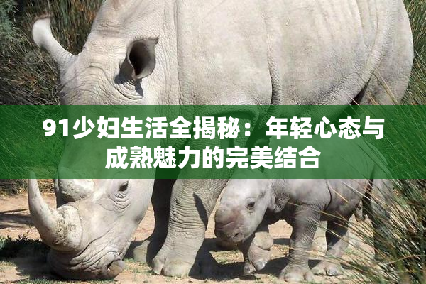 91少妇生活全揭秘：年轻心态与成熟魅力的完美结合