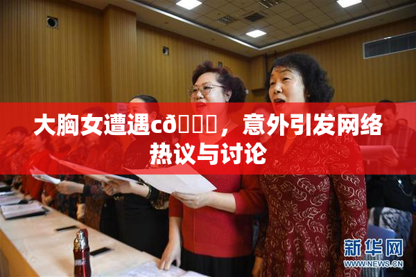 大胸女遭遇c🔞，意外引发网络热议与讨论
